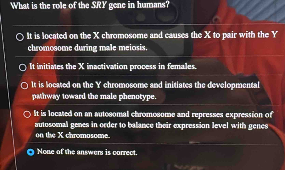 What is the role of the SRY gene in humans?
It is located on the X chromosome and causes the X to pair with the Y
chromosome during male meiosis.
It initiates the X inactivation process in females.
It is located on the Y chromosome and initiates the developmental
pathway toward the male phenotype.
It is located on an autosomal chromosome and represses expression of
autosomal genes in order to balance their expression level with genes
on the X chromosome.
None of the answers is correct.