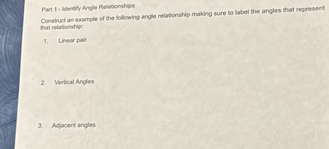 Identify Angle Relationships 
Construct an example of the following angle relationship making sure to label the angles that represent 
that relationship: 
1. Linear pair 
2. Vertical Angles 
3. Adjacent angles