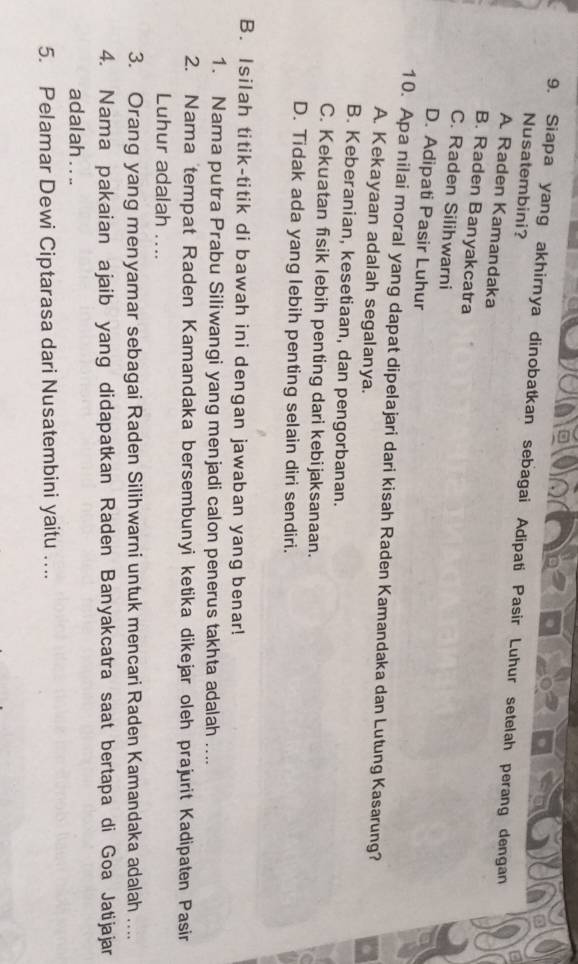 Siapa yang akhirnya dinobatkan sebagai Adipati Pasir Luhur setelah perang dengan
Nusatembini?
A Raden Kamandaka
B. Raden Banyakcatra
C. Raden Silihwarni
D. Adipati Pasir Luhur
10. Apa nilai moral yang dapat dipelajari dari kisah Raden Kamandaka dan Lutung Kasarung?
A. Kekayaan adalah segalanya.
B. Keberanian, kesetiaan, dan pengorbanan.
C. Kekuatan fisik lebih penting dari kebijaksanaan.
D. Tidak ada yang lebih penting selain diri sendiri.
B. Isilah titik-titik di bawah ini dengan jawaban yang benar!
1. Nama putra Prabu Siliwangi yang menjadi calon penerus takhta adalah ....
2. Nama tempat Raden Kamandaka bersembunyi ketika dikejar oleh prajurit Kadipaten Pasir
Luhur adalah ....
3. Orang yang menyamar sebagai Raden Silihwarni untuk mencari Raden Kamandaka adalah ....
4. Nama pakaian ajaib yang didapatkan Raden Banyakcatra saat bertapa di Goa Jatijajar
adalah . . ..
5. Pelamar Dewi Ciptarasa dari Nusatembini yaitu …...