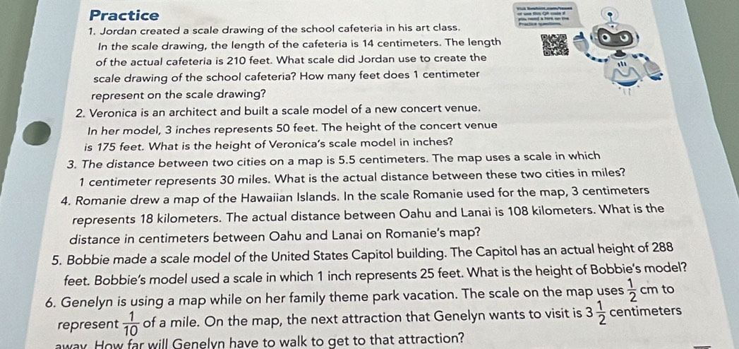 Practice 
you need a herk on the 
1. Jordan created a scale drawing of the school cafeteria in his art class. 
In the scale drawing, the length of the cafeteria is 14 centimeters. The length 
of the actual cafeteria is 210 feet. What scale did Jordan use to create the 
scale drawing of the school cafeteria? How many feet does 1 centimeter
represent on the scale drawing? 
2. Veronica is an architect and built a scale model of a new concert venue. 
In her model, 3 inches represents 50 feet. The height of the concert venue 
is 175 feet. What is the height of Veronica's scale model in inches? 
3. The distance between two cities on a map is 5.5 centimeters. The map uses a scale in which
1 centimeter represents 30 miles. What is the actual distance between these two cities in miles? 
4. Romanie drew a map of the Hawaiian Islands. In the scale Romanie used for the map, 3 centimeters
represents 18 kilometers. The actual distance between Oahu and Lanai is 108 kilometers. What is the 
distance in centimeters between Oahu and Lanai on Romanie’s map? 
5. Bobbie made a scale model of the United States Capitol building. The Capitol has an actual height of 288
feet. Bobbie’s model used a scale in which 1 inch represents 25 feet. What is the height of Bobbie's model? 
6. Genelyn is using a map while on her family theme park vacation. The scale on the map uses  1/2 cm to 
represent  1/10  of a mile. On the map, the next attraction that Genelyn wants to visit is 3 1/2  centimeters
away. How far will Genelyn have to walk to get to that attraction?