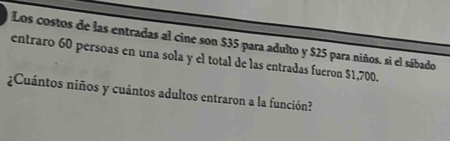 Los costos de las entradas al cine son $35 para adulto y $25 para niños. si el sábado 
entraro 60 persoas en una sola y el total de las entradas fueron $1,700. 
¿Cuántos niños y cuántos adultos entraron a la función?