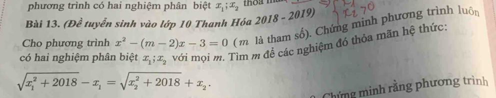 phương trình có hai nghiệm phân biệt x_1; x_2 thoa man 
Bài 13. (Đề tuyển sinh vào lớp 10 Thanh Hóa 2018-2019)
Cho phương trình x^2-(m-2)x-3=0 ( m là tham số). Chứng minh phương trình luôn 
có hai nghiệm phân biệt x_1; x_2 với mọi m. Tìm m để các nghiệm đó thỏa mãn hệ thức:
sqrt (x_1)^2+2018-x_1=sqrt (x_2)^2+2018+x_2. 
Chứng minh rằng phương trình