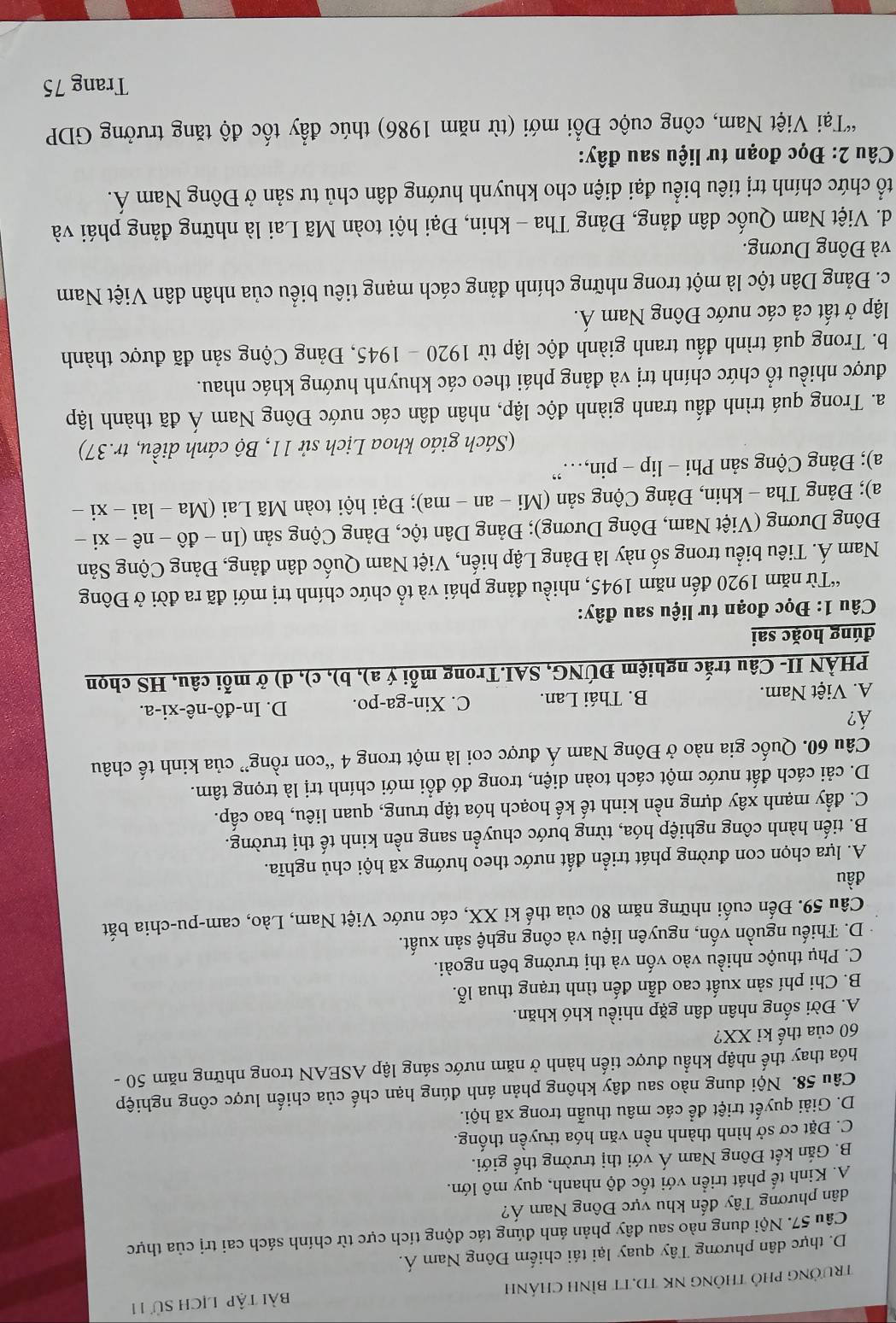 TRưởNG PHỏ THÔNG NK TD.TT BÌNH CHÁNH Bài tập lịch sử 11
D. thực dân phương Tây quay lại tái chiếm Đông Nam Á.
Câu 57. Nội dung nào sau đây phản ánh đúng tác động tích cực từ chính sách cai trị của thực
dân phương Tây đến khu vực Đông Nam Á?
A. Kinh tế phát triển với tốc độ nhanh, quy mô lớn.
B. Gắn kết Đông Nam Á với thị trường thế giới.
C. Đặt cơ sở hình thành nền văn hóa truyền thống.
D. Giải quyết triệt để các mâu thuẫn trong xã hội.
Câu 58. Nội dung nào sau đây không phản ánh đúng hạn chế của chiến lược công nghiệp
hóa thay thế nhập khẩu được tiến hành ở năm nước sáng lập ASEAN trong những năm 50 -
60 của thế kỉ XX?
A. Đời sống nhân dân gặp nhiều khó khăn.
B. Chi phí sản xuất cao dẫn đến tình trạng thua lỗ.
C. Phụ thuộc nhiều vào vốn và thị trường bên ngoài.
D. Thiếu nguồn vốn, nguyên liệu và công nghệ sản xuất.
Câu 59. Đến cuối những năm 80 của thế kỉ XX, các nước Việt Nam, Lào, cam-pu-chia bắt
đầu
A. lựa chọn con đường phát triển đất nước theo hướng xã hội chủ nghĩa.
B. tiến hành công nghiệp hóa, từng bước chuyển sang nền kinh tế thị trường.
C. đẩy mạnh xây dựng nền kinh tế kế hoạch hóa tập trung, quan liêu, bao cấp.
D. cải cách đất nước một cách toàn diện, trong đó đổi mới chính trị là trọng tâm.
Câu 60. Quốc gia nào ở Đông Nam Á được coi là một trong 4 “con rồng” của kinh tế châu
Á?
A. Việt Nam. B. Thái Lan. C. Xin-ga-po. D. In-đô -nhat e-xi- -a.
PHÀN II- Câu trắc nghiệm ĐÚNG, SAI.Trong mỗi ý a), b), c), d) ở mỗi câu, HS chọn
đúng hoặc sai
Câu 1: Đọc đoạn tư liệu sau đây:
“Từ năm 1920 đến năm 1945, nhiều đảng phái và tổ chức chính trị mới đã ra đời ở Đông
Nam Á. Tiêu biểu trong số này là Đảng Lập hiến, Việt Nam Quốc dân đảng, Đảng Cộng Sản
Đông Dương (Việt Nam, Đông Dương); Đảng Dân tộc, Đảng Cộng sản (In - đô - nê - xi -
a); Đảng Tha - khin, Đảng Cộng sản (Mi - an - ma); Đại hội toàn Mã Lai (Ma - lai - xi -
a); Đảng Cộng sản Phi - lip - pin,…”
(Sách giáo khoa Lịch sử 11, Bộ cánh diều, tr.37)
a. Trong quá trình đấu tranh giành độc lập, nhân dân các nước Đông Nam Á đã thành lập
được nhiều tổ chức chính trị và đảng phái theo các khuynh hướng khác nhau.
b. Trong quá trình đấu tranh giành độc lập từ 19 92 20 -1945 5, Đảng Cộng sản đã được thành
lập ở tất cả các nước Đông Nam Á.
c. Đảng Dân tộc là một trong những chính đảng cách mạng tiêu biểu của nhân dân Việt Nam
và Đông Dương.
d. Việt Nam Quốc dân đảng, Đảng Tha - khin, Đại hội toàn Mã Lai là những đảng phái và
tổ chức chính trị tiêu biểu đại diện cho khuynh hướng dân chủ tư sản ở Đông Nam Á.
Câu 2: Đọc đoạn tư liệu sau đây:
*Tại Việt Nam, công cuộc Đổi mới (từ năm 1986) thúc đẩy tốc độ tăng trưởng GDP
Trang 75