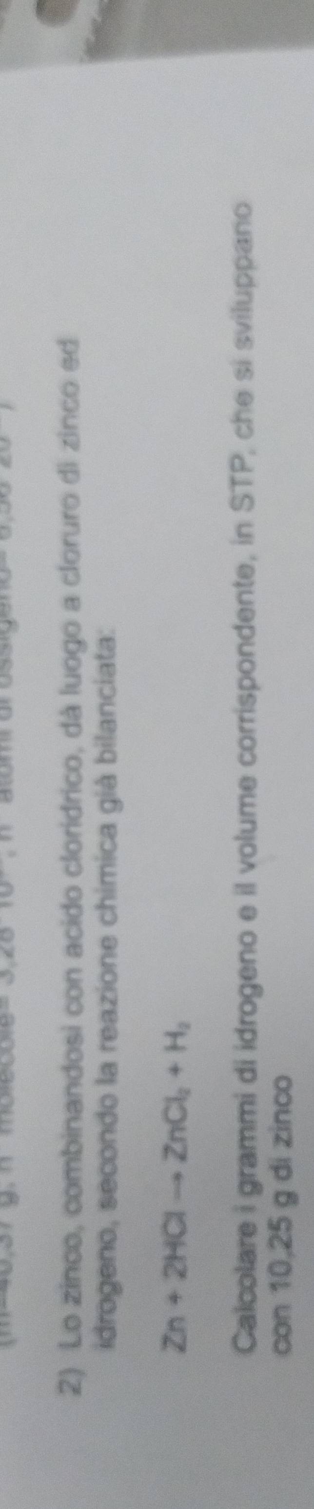 2010° n atomr orossige 
2) Lo zinco, combinandosi con acido cloridrico, dà luogo a cloruro di zinco ed 
idrogeno, secondo la reazione chimica già bilanciata:
Zn+2HClto ZnCl_2+H_2
Calcolare i grammi di idrogeno e il volume corrispondente, in STP, che si sviluppano 
con 10,25 g di zinco