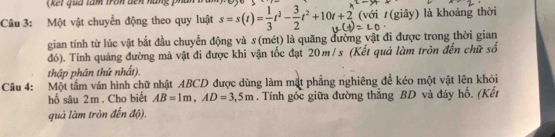 (kết qua tàm tron dên hàng p 
Câu 3: Một vật chuyển động theo quy luật s=s(t)= 1/3 t^3- 3/2 t^2+10t+2 (với (giây) là khoảng thời 
gian tính từ lúc vật bắt đầu chuyển động và s (mét) là quãng đường vật đi được trong thời gian 
đó). Tính quảng đường mà vật đi được khi vận tốc đạt 20m/ s (Kết quả làm tròn đến chữ số 
thập phân thứ nhất). 
Câu 4: Một tấm ván hình chữ nhật ABCD được dùng làm mặt phẳng nghiêng để kéo một vật lên khỏi 
hố sâu 2m. Cho biết AB=1m, AD=3,5m. Tính gốc giữa đường thằng BD và đáy hổ, (Kết 
quá làm tròn đến độ).