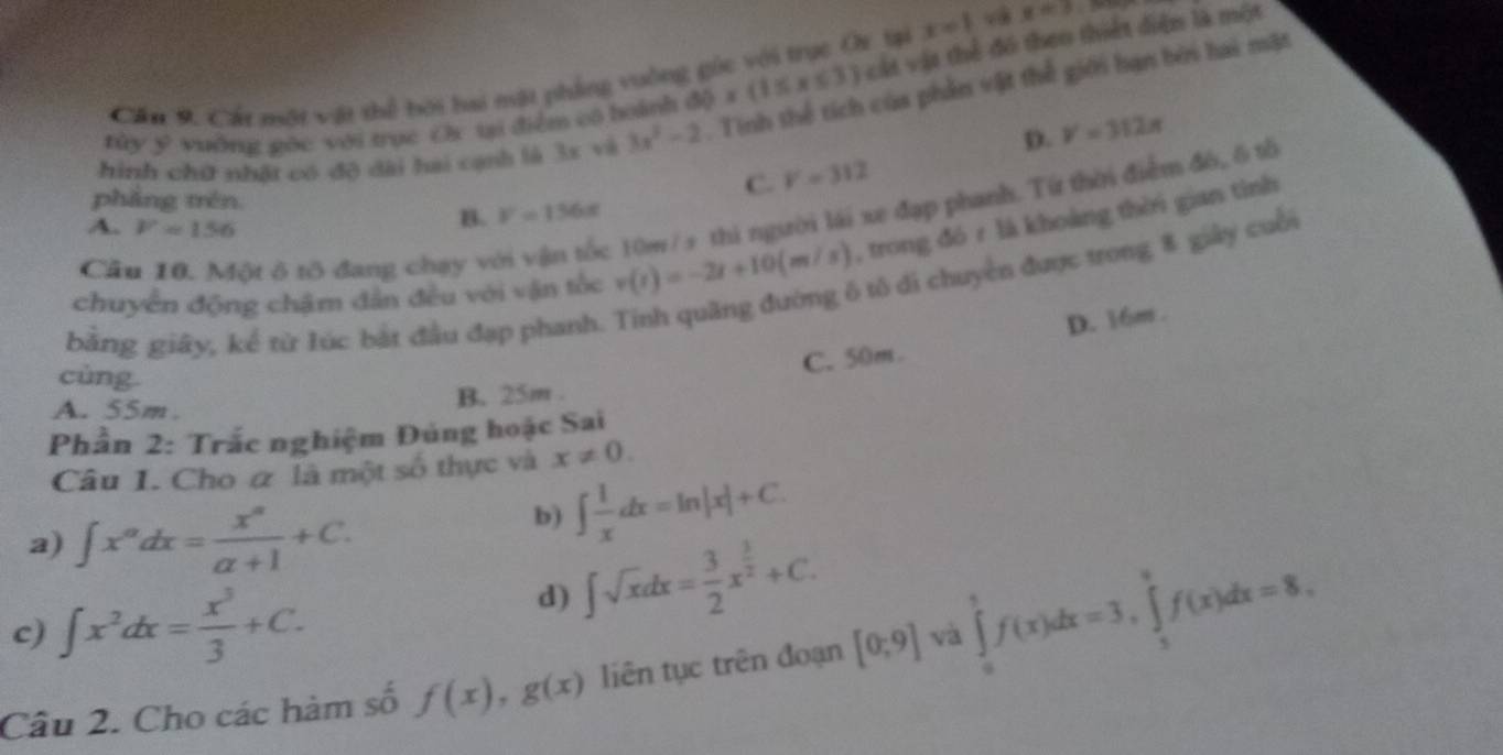 Cần 9. Cát một vật thể bội hai nật phẳng vuông góc với trục Or tại x=1 v x=3
tây ý yuờng gác với trục Or ti điểm có hoành 60* (1≤ x≤ 3) vát vật thể đó theo thiết diện là một
hình chữ nhật có độ dài hai cạnh là 3x và 3x^2-2. Tinh thể tích của phần vật thế giới hạn bởi hai mặt
p. V=312π
phẳng trén
C. V=312
A. F=156
:10w / s thi người lái xe đạp phanh. Từ thời điểm đó, δ tổ
B. V=156x
chuyển động chậm dân đều với vận tốc v(t)=-2t+10(m/s) , trong đó r là khoàng thời gian tinh
6 tô di chuyển được trong 8 giây cuối
Cầu 10. Một ô tô đang chạy v
bằng giây, kể từ lúc bắt đầu đạp phanh.
cùng
C. 50m. D. 16m.
A. 55m.
B. 25m .
Phần 2: Trắc nghiệm Đúng hoặc Sai
Câu I. Cho α là một số thực và x!= 0.
a) ∈t x^(alpha)dx= x^(alpha)/alpha +1 +C.
b) ∈t  1/x dx=ln |x|+C.
c) ∈t x^2dx= x^3/3 +C.
d) ∈t sqrt(x)dx= 3/2 x^(frac 3)2+C.
Câu 2. Cho các hàm số f(x),g(x) liên tục trên đoạn [0;9] và ∈tlimits _0^1f(x)dx=3,∈tlimits _3^9f(x)dx=8,