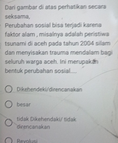 Dari gambar di atas perhatikan secara
seksama,
Perubahan sosial bisa terjadi karena
faktor alam , misalnya adalah peristiwa 
tsunami di aceh pada tahun 2004 silam
dan menyisakan trauma mendalam bagi
seluruh warga aceh. Ini merupakan
bentuk perubahan sosial....
Dikehendeki/direncanakan
besar
tidak Dikehendaki/ tidak
direncanakan
Revolusi