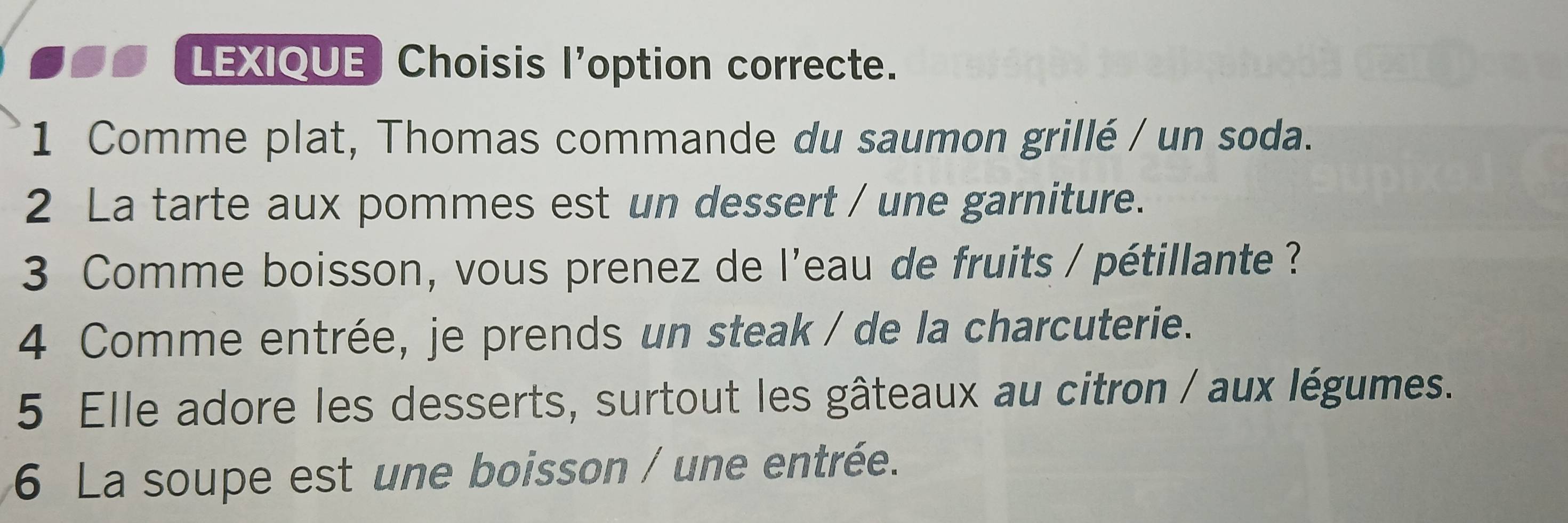 LEXIQUE Choisis l'option correcte. 
1 Comme plat, Thomas commande du saumon grillé / un soda. 
2 La tarte aux pommes est un dessert / une garniture. 
3 Comme boisson, vous prenez de l'eau de fruits / pétillante ? 
4 Comme entrée, je prends un steak / de la charcuterie. 
5 Elle adore les desserts, surtout les gâteaux au citron / aux légumes. 
6 La soupe est une boisson / une entrée.