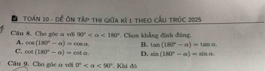 TOÁN 10 - Đề ÔN TậP THI GIữA Kì 1 THEO CẤU TRÚC 2025
Câu 8. Cho góc α với 90° <180° * Chọn khẳng định đúng.
A. cos (180°-alpha )=cos alpha. B. tan (180°-alpha )=tan alpha.
C. cot (180°-alpha )=cot alpha. D. sin (180°-alpha )=sin alpha. 
Câu 9. Cho góc α với 0° <90°. Khi đồ