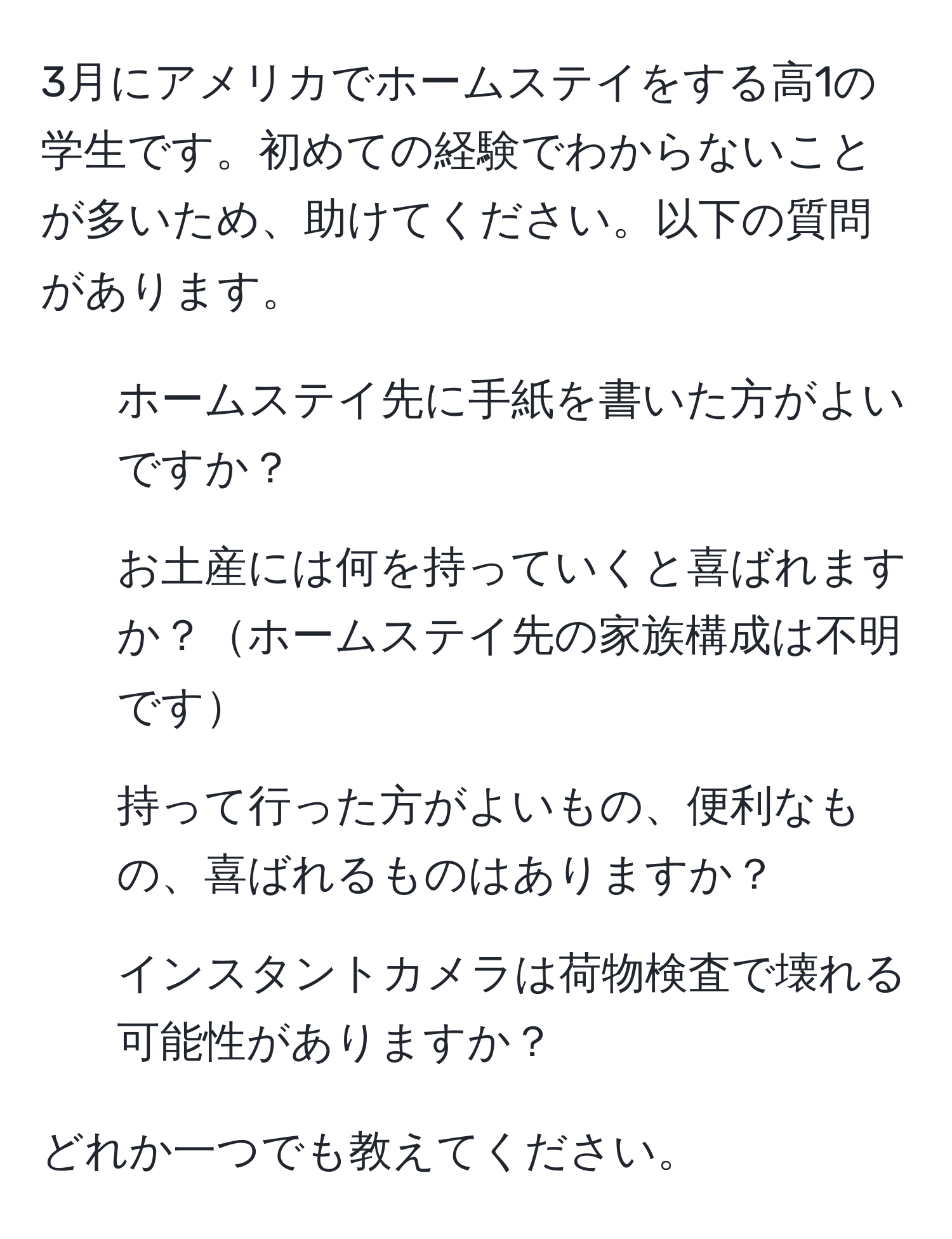 3月にアメリカでホームステイをする高1の学生です。初めての経験でわからないことが多いため、助けてください。以下の質問があります。  
1. ホームステイ先に手紙を書いた方がよいですか？  
2. お土産には何を持っていくと喜ばれますか？ホームステイ先の家族構成は不明です  
3. 持って行った方がよいもの、便利なもの、喜ばれるものはありますか？  
4. インスタントカメラは荷物検査で壊れる可能性がありますか？  

どれか一つでも教えてください。