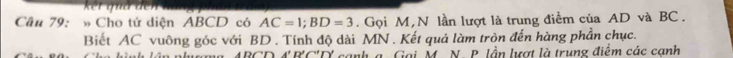 kết quả dể 
Câu 79: » Cho tứ diện ABCD có AC=1; BD=3. Gọi M,N lần lượt là trung điểm của AD và BC. 
Biết AC vuông góc với BD. Tính độ dài MN. Kết quả làm tròn đến hàng phần chục.
ABCDA'B'C'D' cạnh a. Gọi M. N. P. lần lượt là trung điểm các canh