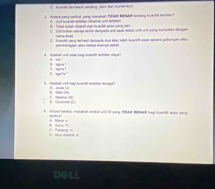 D. Kuantiti termasuk panjang, jisim dan momentum
3. Antara yang berikut, yang manakah TIDAK BENAR tentang kuantiti terbitan?
A. Unit kuantiti terbitan dinamai unit terbitan
B. Tidak boleh ditakrif oleh kuantiti asas yang lain
C. Unit bukan sahaja terdiri daripada unit asas tetapi unit-unit yang kompleks dengan
nama khas
D. Kuantiti yang terhasil daripada dua atau lebih kuantiti asas secara gabungan atau
pembahagian atau kedua-duanya sekali
4. Apakah unit asas bagi kuantiti terbitan daya?
A. ms^(-1)
B. kgms^(-1)
C. kgms^(-2)
D. kgm^2s^(-3)
5. Apakah unit bagi kuantiti terbitan tenaga?
A. Joule (J)
B. Watt (W)
C. Newton (N)
D. Coulomb (C)
6. Antara berikut, manakah simbol unit SI yang TIDAK BENAR bagi kuantiti asas yang
berikut?
A. Masa: s
B. Suhu: ^circ C
C. Panjang: m
D. Arus elektrik: A