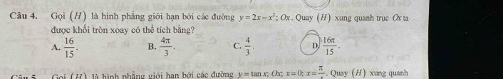 Gọi (H) là hình phẳng giới hạn bởi các đường y=2x-x^2; O r . Quay (H) xung quanh trục Ox ta
được khối tròn xoay có thể tích bằng?
A.  16/15 . B.  4π /3 . C.  4/3 . D.  16π /15 . 
Gọi (H) là hình phẳng giới han bởi các đường y=tan x; Ox; x=0; x= π /4 . Quay (H) xung quanh