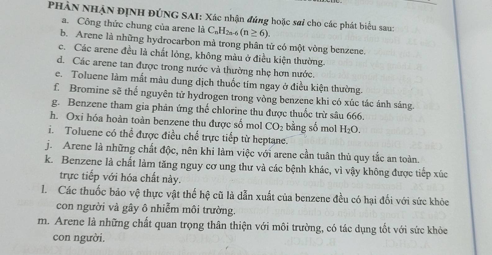 PHÀN NHẠN ĐỊNH ĐÚNG SAI: Xác nhận đúng hoặc sai cho các phát biểu sau: 
a. Công thức chung của arene là C_nH_2n-6(n≥ 6). 
b. Arene là những hydrocarbon mà trong phân tử có một vòng benzene. 
c. Các arene đều là chất lỏng, không màu ở điều kiện thường. 
d. Các arene tan được trong nước và thường nhẹ hơn nước. 
e. Toluene làm mất màu dung dịch thuốc tím ngay ở điều kiện thường. 
f. Bromine sẽ thế nguyên tử hydrogen trong vòng benzene khi có xúc tác ánh sáng. 
g. Benzene tham gia phản ứng thế chlorine thu được thuốc trừ sâu 666. 
h. Oxi hóa hoàn toàn benzene thu được số mol CO_2 bằng số mol H_2O. 
i. Toluene có thể được điều chế trực tiếp từ heptane. 
j. Arene là những chất độc, nên khi làm việc với arene cần tuân thủ quy tắc an toàn. 
k. Benzene là chất làm tăng nguy cơ ung thư và các bệnh khác, vì vậy không được tiếp xúc 
trực tiếp với hóa chất này. 
1. Các thuốc bảo vệ thực vật thế hệ cũ là dẫn xuất của benzene đều có hại đối với sức khỏe 
con người và gây ô nhiễm môi trường. 
m. Arene là những chất quan trọng thân thiện với môi trường, có tác dụng tốt với sức khỏe 
con người.