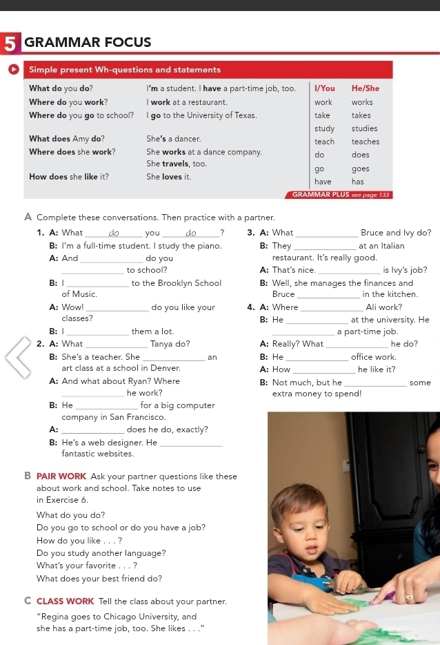 GRAMMAR FOCUS 
A Complete these conversations. Then practice with a partner. 
1. A: What you ? 3. A: What _Bruce and lvy do? 
B: I'm a full-time student. I study the piano. B: They _at an Italian 
: And _do you restaurant. It's really good. 
to school? A: That's nice. is Ivy's job? 
B: | _to the Brooklyn School B: Well, she manages the finances and 
of Music. Bruce _in the kitchen. 
A: Wow! do you like your 4. A: Where _Ali work? 
classes? B: He _at the university. He 
B: Ⅰ _them a lot. _a part-time job. 
2. A: What Tanya do? A: Really? What he do? 
B: She's a teacher. She _an B: He_ office work. 
art class at a school in Denver. A: How _he like it? 
A: And what about Ryan? Where B: Not much, but he _some 
_he work? extra money to spend! 
B: He _for a big computer 
company in San Francisco. 
A: _does he do, exactly? 
B: He's a web designer. He_ 
fantastic websites. 
B PAIR WORK Ask your partner questions like these 
about work and school. Take notes to use 
in Exercise 6. 
What do you do? 
Do you go to school or do you have a job? 
How do you like . . . ? 
Do you study another language? 
What's your favorite . . . ? 
What does your best friend do? 
C CLASS WORK Tell the class about your partner. 
“Regina goes to Chicago University, and 
she has a part-time job, too. She likes . . .”