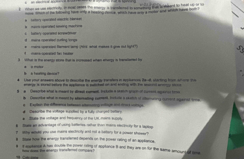 an electrical appliance is comected to a aynams that is spinining.
2 When we use electricity, in most cases the energy is transferred to something that is meant to heat up or to
move. Which of the following have only a heating device, which have only a motor and which have both?
a battery operated electric blanket
b mains operated sewing machine
c baltery operated screwdriver
d mains operated curling tongs
U mains operated filament lamp (Hint: what makes it give out light?)
a
f mains operated fan healer
3 What is the energy store that is increased when energy is transferred by
a a motor
b a heating device?
4 Use your answers above to describe the energy transfers in appliances 2a-d, starting from where the
energy is stored before the appliance is switched on and ending with the second energy store
5 a Describe what is meant by direct current. Include a sketch graph of current againat time
b Describe what is meant by alternating current. Include a sketch of alternating current against time,
c Explain the difference between alternating vollage and direct voitage.
d Describe the voltage supplied by a fully charged battery.
e State the voltage and frequency of the UK mains supply.
6 State an advantage of using batteries rather than mains electricity for a laptop
7 Why would you use mains electricity and not a battery for a power shower?
8 State how the energy transferred depends on the power rating of an appliance.
9 If appliance A has double the power rating of appliance B and they are on for the same amount of time
how does the energy transferred compare?
