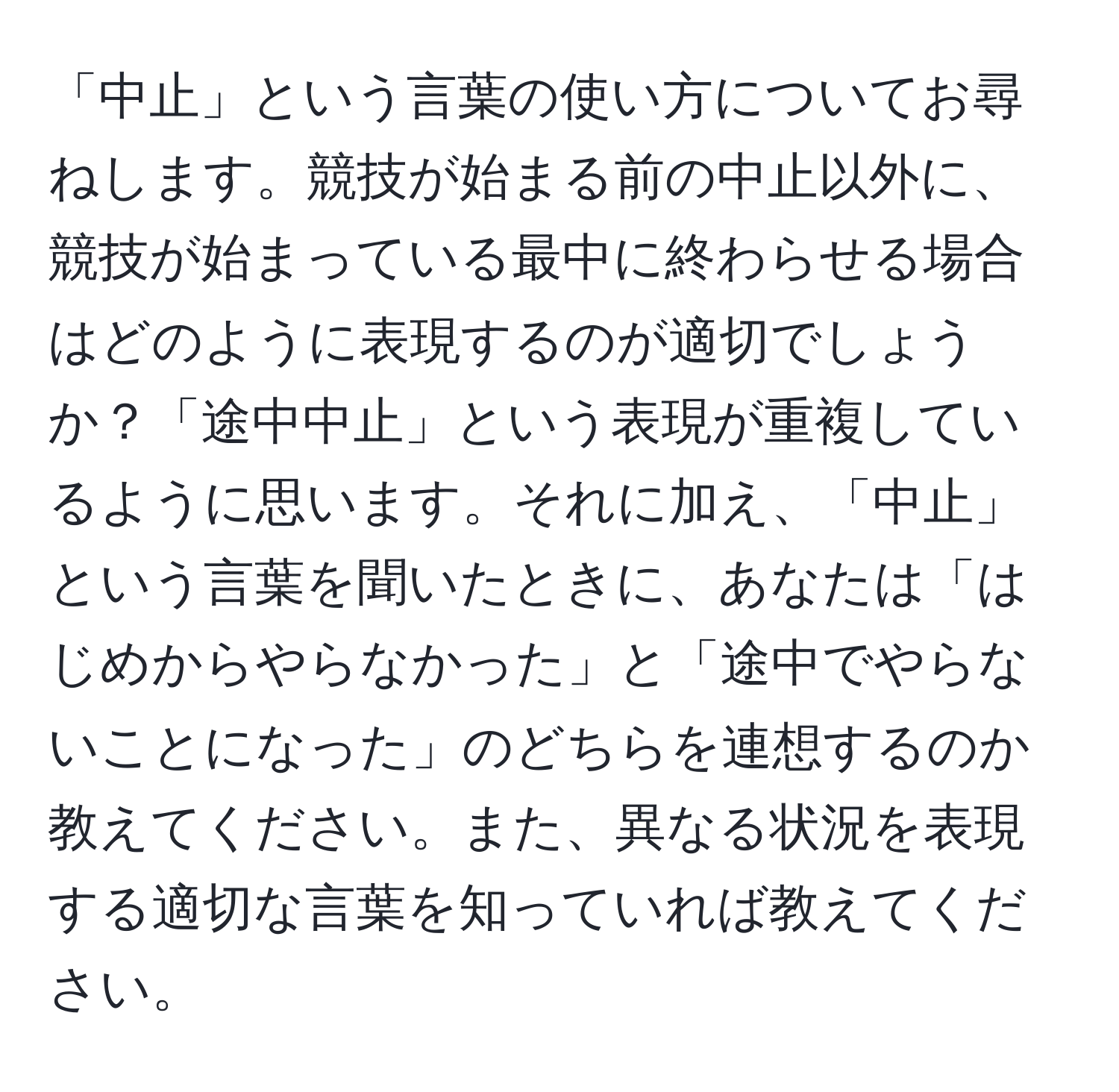 「中止」という言葉の使い方についてお尋ねします。競技が始まる前の中止以外に、競技が始まっている最中に終わらせる場合はどのように表現するのが適切でしょうか？「途中中止」という表現が重複しているように思います。それに加え、「中止」という言葉を聞いたときに、あなたは「はじめからやらなかった」と「途中でやらないことになった」のどちらを連想するのか教えてください。また、異なる状況を表現する適切な言葉を知っていれば教えてください。