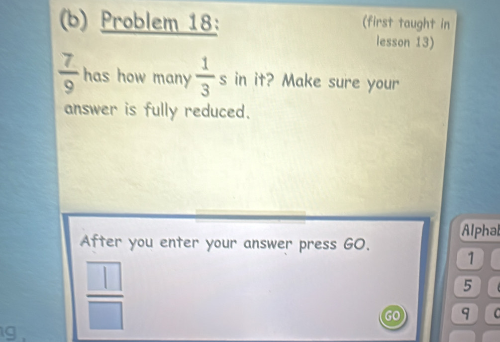 Problem 18: (first taught in 
lesson 13)
 7/9  has how many  1/3 s in it? Make sure your 
answer is fully reduced. 
Alphal 
After you enter your answer press GO.
1
5
GO
9 C 
g
 □ /□  