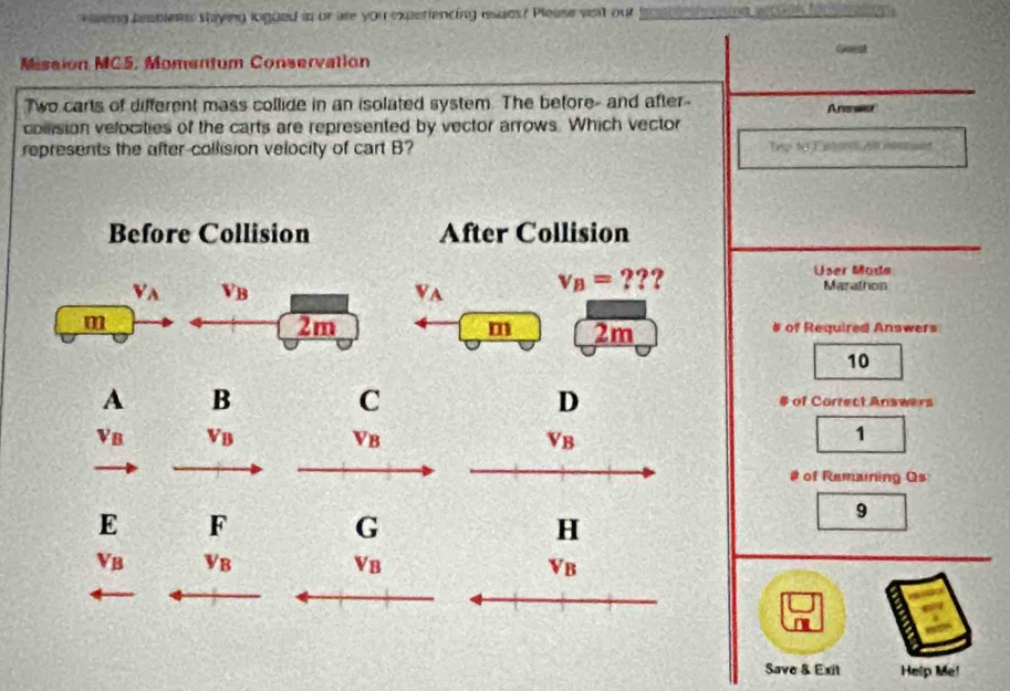 weng hesbless staying logued in or are you experiencing issuds? Please visit our 
Goest 
Missión MC5. Momentum Conservation 
Two carts of different mass collide in an isolated system. The before- and after- Answer 
collision velocities of the carts are represented by vector arrows. Which vector 
represents the after-collision velocity of cart B? Tep to C ato a t 
Before Collision After Collision
V_A V_B
V_A v_B= ??? 
User Mode 
Marathon 
m 
2m # of Required Answers 
m 2m
10 
C 
D 
A B # of Correct Answers
V_B V_B V_B V_B
1 
# of Remaining Qs 
E F 
G 
9 
H
V_B V_B
V_B
V_B
Save & Exit Help Me!