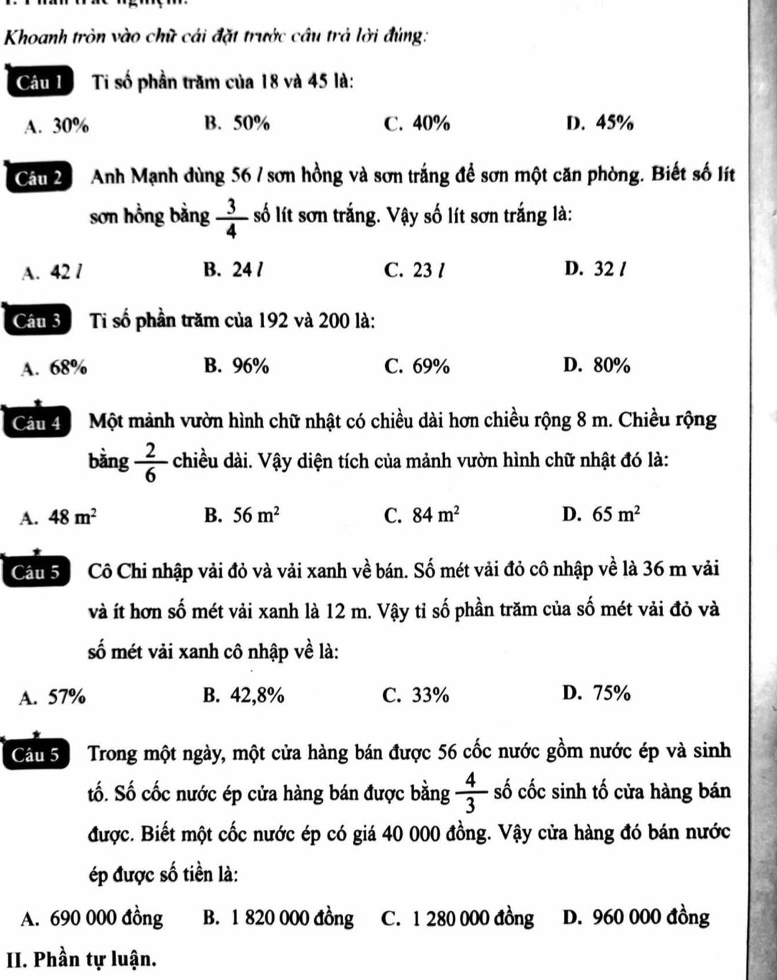 Khoanh tròn vào chữ cái đặt trước câu trả lời đúng:
Câu 1 Ti số phần trăm của 18 và 45 là:
A. 30% B. 50% C. 40% D. 45%
Câu 2 Anh Mạnh dùng 56 / sơn hồng và sơn trắng để sơn một căn phòng. Biết số lít
sơn hồng bằng  3/4  số lít sơn trắng. Vậy số lít sơn trắng là:
A. 42 / B. 24 / C. 23 / D. 32 /
Câu 3 Ti số phần trăm của 192 và 200 là:
A. 68% B. 96% C. 69% D. 80%
Câu 4Một mảnh vườn hình chữ nhật có chiều dài hơn chiều rộng 8 m. Chiều rộng
bàng  2/6  c chiều dài. Vậy diện tích của mảnh vườn hình chữ nhật đó là:
A. 48m^2 B. 56m^2 C. 84m^2 D. 65m^2
Câu 5 Cô Chi nhập vải đỏ và vải xanh về bán. Số mét vải đỏ cô nhập về là 36 m vải
và ít hơn số mét vải xanh là 12 m. Vậy tỉ số phần trăm của số mét vải đỏ và
số mét vải xanh cô nhập về là:
A. 57% B. 42,8% C. 33% D. 75%
Câu 5 Trong một ngày, một cửa hàng bán được 56 cốc nước gồm nước ép và sinh
tố. Số cốc nước ép cửa hàng bán được bằng  4/3  số cốc sinh tố cửa hàng bán
được. Biết một cốc nước ép có giá 40 000 đồng. Vậy cửa hàng đó bán nước
ép được số tiền là:
A. 690 000 đồng B. 1 820 000 đồng C. 1 280 000 đồng D. 960 000 đồng
II. Phần tự luận.