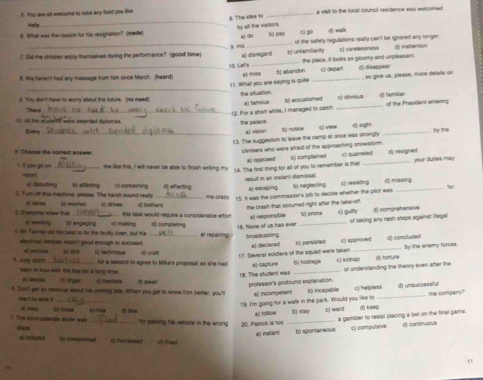 You are all eersome to take any tood you like. _a vait to the locall councit residence was wetcomed .
Help
8. What was the reason for his resignation? (made) 5. The klek 10 by all the visitors 8 d6 bì pay 41 9 () wak
?. Dld the children erply themselves during the performence? (good time) 9.HS al dismgars t| unfamiliarity of the saley regulations really can't be ignored any longer El carelessness d) inatiention
8. We haven't had any message from him since March. (heard) 10 Lers a) misa t) abandon the place, it looks so gloomy and unpleasant. 5) depan ) disappe=
_
5 1 . What you are saying is quie , so give us, plèase, more défarts on
il. Yiu don't have to worry about the futurs. (no need) the situation c) abvious I familiar
Thené
_2. For a shon while, I managed to catch a tamous b) accuslomed _af the Presidant enterns
50. As the studerts were ewarded diplomas.  the bale d 
Every_
a) vision
13. The suggestion to leave the camp at once was strongly t() notkce t) view 4 sight _by te
V. Chasse the comrest anewer.
climbers who were atraid of the approaching snowstorm.
*l opposed c) quarreled
1. I you go on Hout _me like this, I will never be able to finish writing my 14. The first thing for all of you to remember is that () complained _d) resigned your duties may
at disturbing
2. Turn off this machine, please. The harsh sound really b afllicting ci concering d aftecting result in an instant dismissal a) escaping bj neglecting eó reaisting d missing
. Everyone knew than . “ D) wortes c) drives () bothers 15. It was the commission's job to decide whether the pilot was
the cresh that occumed right after the take-off.
this task would require a considerable effor a) responsible bì prona c) guiy 1) comeAptan
ut hione of ut has me . of laking any rash stops against illegal
a agrkng
4. Nr Tekner ad his bear to tx the faulty oven, but his t) engaging    _     complenn at repairing broadcasting_
we mual revines wsan't good enough to succeed.
a) declared b) pervivled c) approved d) concluded By the enemy forces.
5. Judy dim! a tarvitue cs technique di craf 17. Several soldiers of the squad were taken bì hos1=9= c) kidnap
d) torture
for a second to agree to Mike's proposar as she hed
1. The student wt #) capture _of understanding the theory even after the
been in toue with the boy for a long time  lingw
#l decide
l. Don'' get so nenious about hie soming lale. When you get to know him better, you?  awad
professor's profound explanation.  compehan b) incapable
me company
Man't So sse i_
19. I'm going for a walk in the park. Would you like to c) helpiess d) unsuccessful
a) follow
T. The nunoiderale miver was a) oaay bo lonse tine line h i s c) ward d) keep
_for parking his vehicle in the wrong 20. Patrck is too_
a gambler to reaist placing a bet on the final game.
e) instant b) spontaneou c) compulsive d) continuous
al intlctbe t cindurmed cp hamassed  fined
11