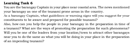 Learning Task 6 
You are the barangay Captain in your place near coastal area. The news mentioned 
your barangay as one of the tsunami prone areas in the country. 
As a barangay Captain, what guidelines or warning signs will you suggest for your 
constituents to be aware and prepared for possible tsunami? 
Also, how can you help the people in your barangay in the preparation in time of 
a tsunami? What are the ways of promoting the preparation for such phenomena? 
Will you be one of the leaders from your location/town to attract other barangays 
near you to do the same as what you will be doing in your place in the preparation 
of an impending tsunami?