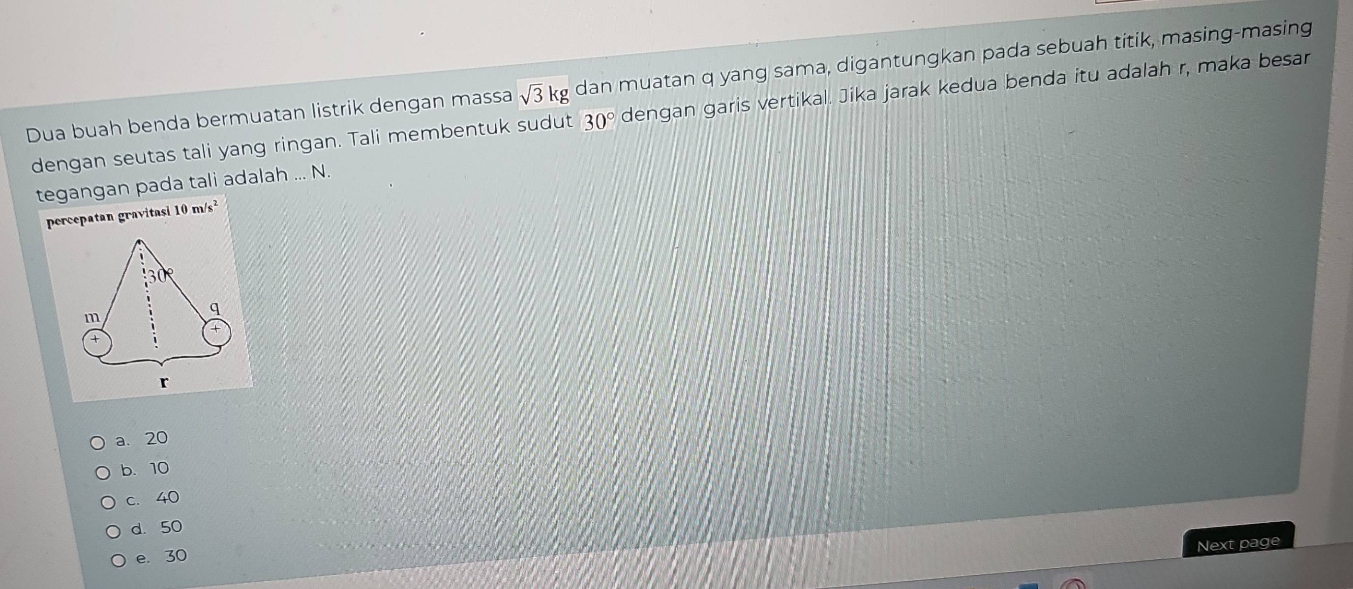 Dua buah benda bermuatan listrik dengan massa sqrt(3)kg dan muatan q yang sama, digantungkan pada sebuah titik, masing-masing
dengan seutas tali yang ringan. Tali membentuk sudut 30° dengan garis vertikal. Jika jarak kedua benda itu adalah r, maka besar
tegangan pada tali adalah ... N.
percepatan gravitasi 10 m/s²
30°
q
m
+
r
a. 20
b. 10
c. 40
d. 50
Next page
e. 30