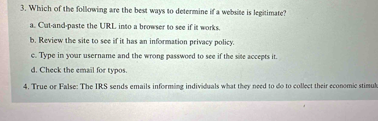 Which of the following are the best ways to determine if a website is legitimate?
a. Cut-and-paste the URL into a browser to see if it works.
b. Review the site to see if it has an information privacy policy.
c. Type in your username and the wrong password to see if the site accepts it.
d. Check the email for typos.
4. True or False: The IRS sends emails informing individuals what they need to do to collect their economic stimulu