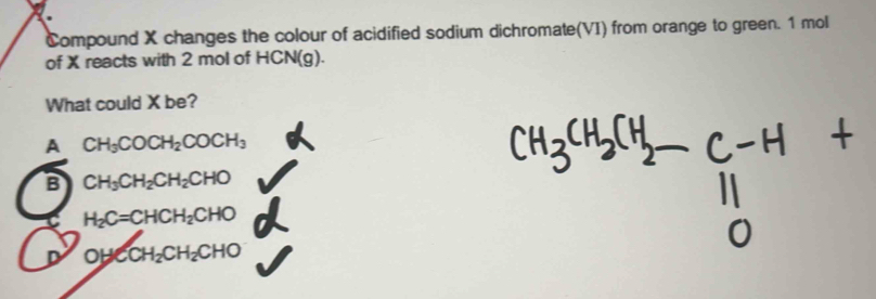 Compound X changes the colour of acidified sodium dichromate(VI) from orange to green. 1 mol
of X reacts with 2 mol of HCN(g).
What could X be?
A CH_3COCH_2COCH_3
B CH_3CH_2CH_2CHO
C H_2C=CHCH_2CHO
D OHCCH_2CH_2CHO