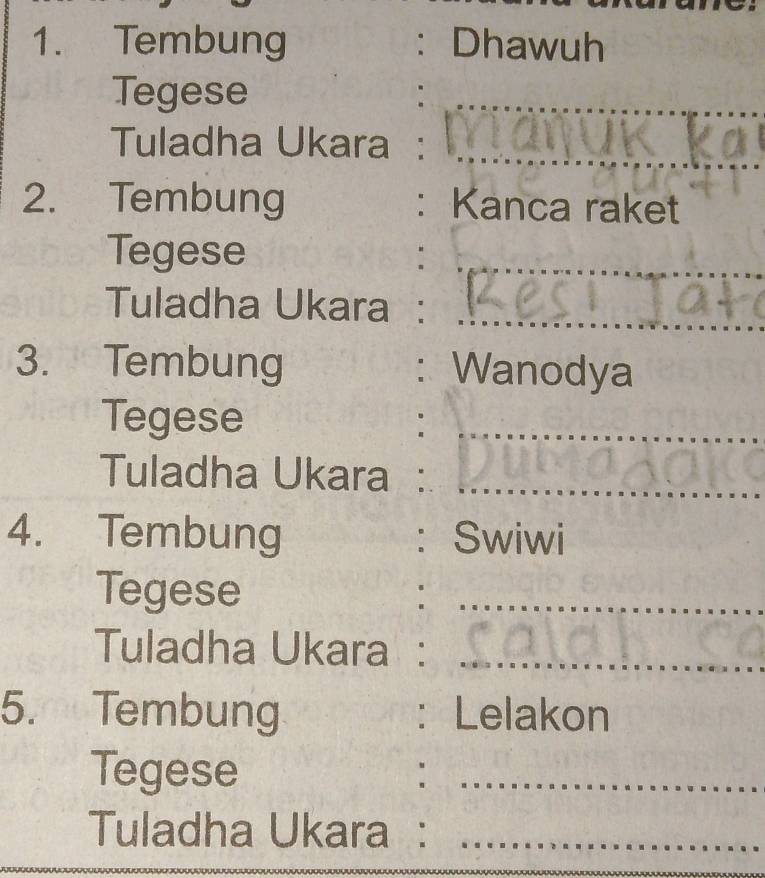 Tembung : Dhawuh 
Tegese 
Tuladha Ukara : 
2. Tembung : Kanca raket 
Tegese 
Tuladha Ukara : 
3. Tembung : Wanodya 
Tegese 
_ 
Tuladha Ukara :_ 
4. Tembung : Swiwi 
Tegese 
_ 
Tuladha Ukara :_ 
5. Tembung Lelakon 
: 
Tegese 
_ 
Tuladha Ukara :_