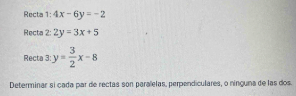 Recta 1: 4x-6y=-2
Recta 2: 2y=3x+5
Recta 3: y= 3/2 x-8
Determinar si cada par de rectas son paralelas, perpendiculares, o ninguna de las dos.