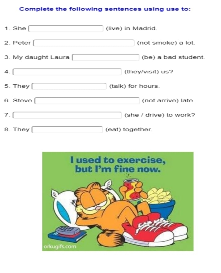 Complete the following sentences using use to: 
1. She □ (live) in Madrid. 
2. Peter □ (not smoke) a lot. 
3. My daught Laura □ (be) a bad student. 
4. □ (they/visit) us? 
5. They □ (talk) for hours. 
6. Steve □ (not arrive) late. 
7. □ (she / drive) to work? 
8. They □ (eat) together.