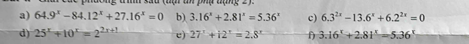 đạ an phụ đạng 2). 
a) 64.9^x-84.12^x+27.16^x=0 b) 3.16^x+2.81^x=5.36^x c) 6.3^(2x)-13.6^x+6.2^(2x)=0
d) 25^x+10^x=2^(2x+1) e) 27^x+12^r=2.8^r f) 3.16^x+2.81^x=5.36^x