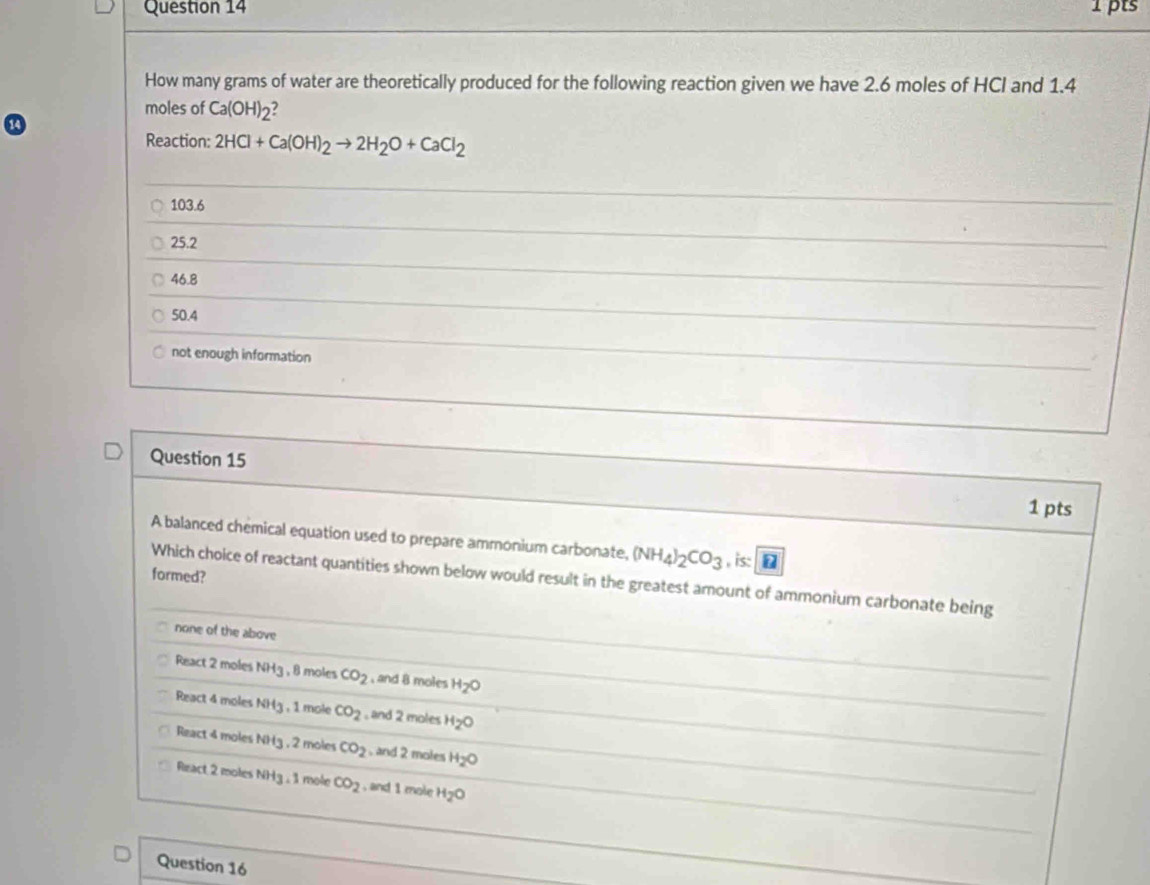 How many grams of water are theoretically produced for the following reaction given we have 2.6 moles of HCI and 1.4
moles of Ca(OH)_2
Reaction: 2HCl+Ca(OH)_2to 2H_2O+CaCl_2
103.6
25.2
46.8
50.4
not enough information
Question 15 1 pts
A balanced chemical equation used to prepare ammonium carbonate, (NH_4)_2CO_3 , is: 
formed?
Which choice of reactant quantities shown below would result in the greatest amount of ammonium carbonate being
none of the above
React 2 moles NH3 , 8 moles CO_2 ,and 8 moles H_2O
React 4 moles NH3 , 1 mole CO_2 , and 2 moles H_2O
React 4 moles NH3 , 2 moles CO_2 , and 2 moles H_2O
Riract 2 moles NH3 , 1 mole CO_2 , and 1 mole H_2O
Question 16