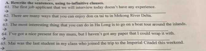 Rewrite the sentences, using to-infinitive clauses. 
61. The first job applicant that we will interview today doesn’t have any experience. 
_ 
62. There are many ways that you can enjoy don ca tai tu in Mekong River Delta. 
→ 
_ 
63. The most interesting thing that you can do in Ha Long is to go on a boat tour around the islands. 
_ 
64. I’ve got a nice present for my mum, but I haven’t got any paper that I could wrap it with. 
_→ 
65. Mai was the last student in my class who joined the trip to the Imperial Citadel this weekend. 
_