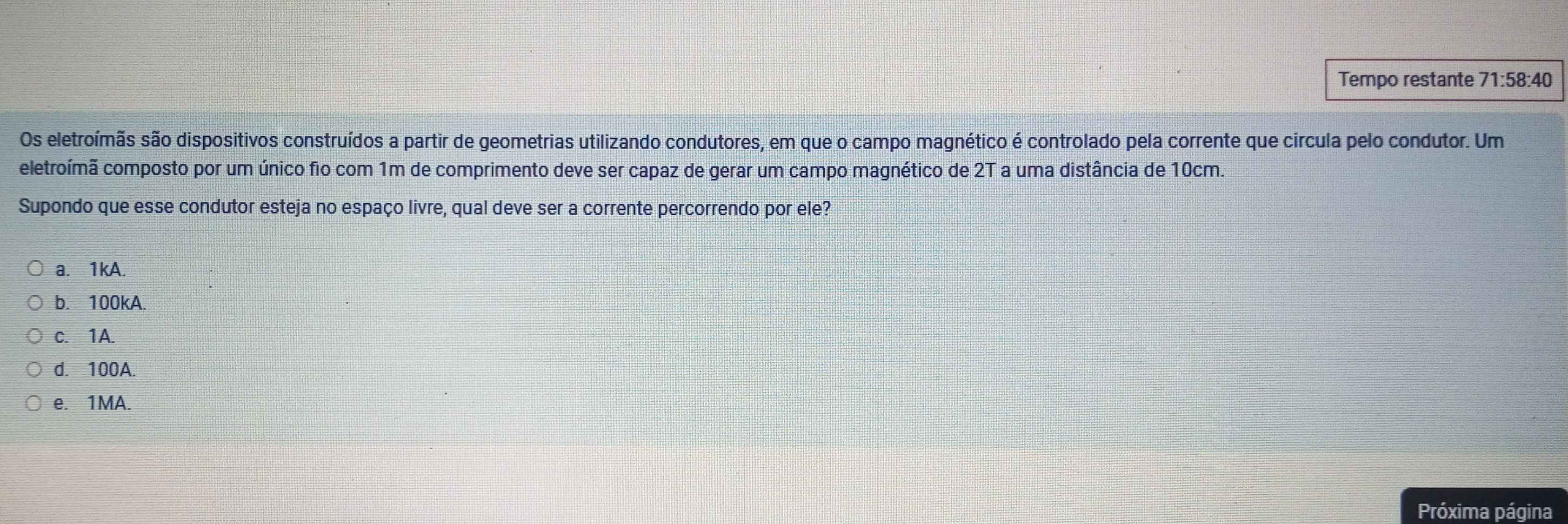 Tempo restante 71:58:40
Os eletroímãs são dispositivos construídos a partir de geometrias utilizando condutores, em que o campo magnético é controlado pela corrente que circula pelo condutor. Um
eletroímã composto por um único fio com 1m de comprimento deve ser capaz de gerar um campo magnético de 2T a uma distância de 10cm.
Supondo que esse condutor esteja no espaço livre, qual deve ser a corrente percorrendo por ele?
a. 1kA.
b. 100kA.
c. 1A.
d. 100A.
e. 1MA.
Próxima página