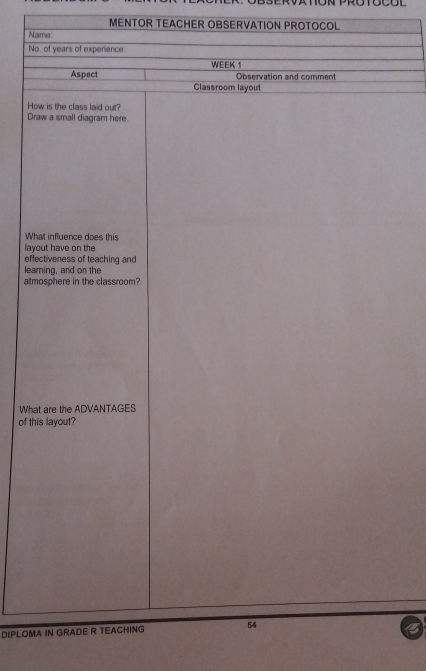 OCOL 
MENTOR TEACHER OBSERVATION PROTOCOL 
Name 
No of years of experence 
WEEK 1 
Observation and comment 
Aspect Classroom layout 
How is the class laid out? 
Draw a small diagram here. 
What influence does this 
layout have on the 
effectiveness of teaching and 
learning, and on the 
atmosphere in the classroom? 
What are the ADVANTAGES 
of this layout? 
DIPLOMA IN GRADE R TEACHING 54