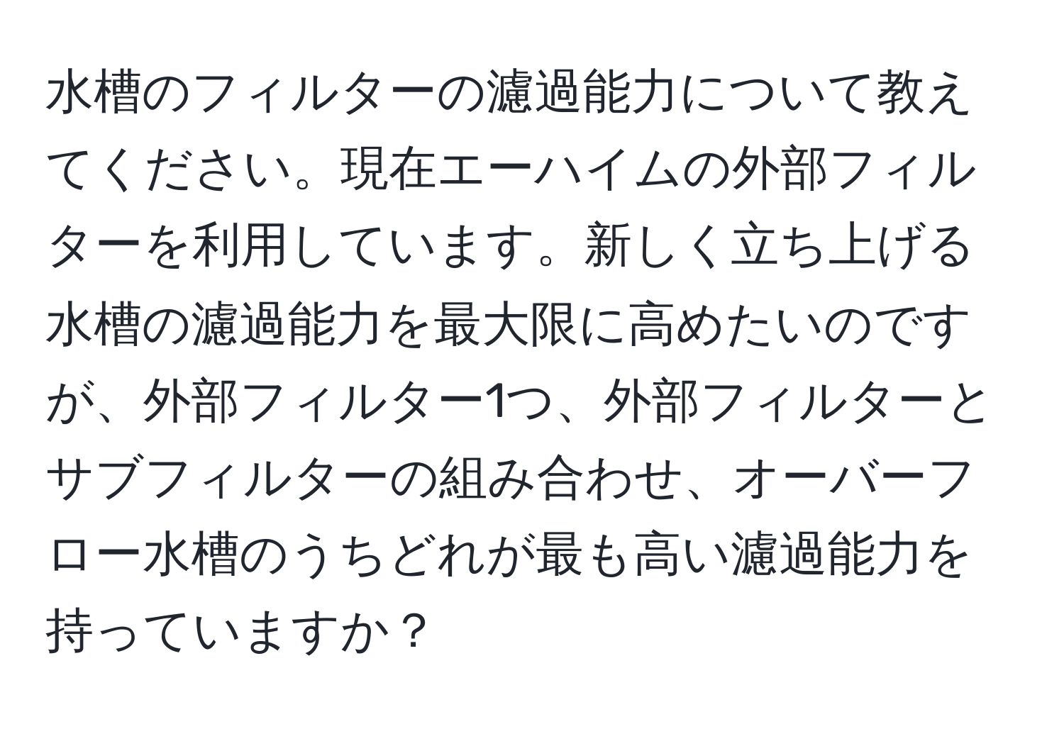 水槽のフィルターの濾過能力について教えてください。現在エーハイムの外部フィルターを利用しています。新しく立ち上げる水槽の濾過能力を最大限に高めたいのですが、外部フィルター1つ、外部フィルターとサブフィルターの組み合わせ、オーバーフロー水槽のうちどれが最も高い濾過能力を持っていますか？