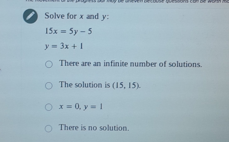 of the progress bar may be uneven because questions can be worth ma
Solve for x and y :
15x=5y-5
y=3x+1
There are an infinite number of solutions.
The solution is (15,15).
x=0, y=1
There is no solution.