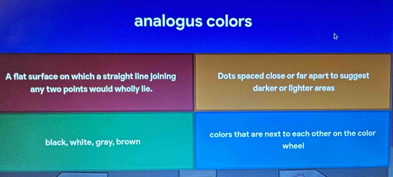 analogus colors 
A flat surface on which a straight line joining Dots spaced close or far apart to suggest 
any two points would wholly lie. darker or lighter areas 
colors that are next to each other on the color 
black, white, gray, brown 
wheel