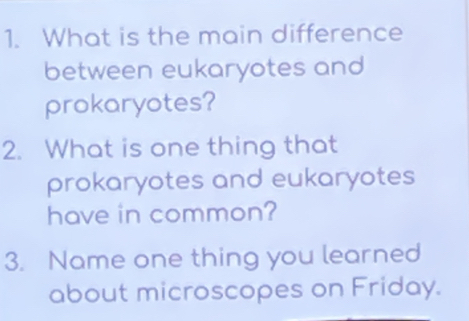 What is the main difference 
between eukaryotes and 
prokaryotes? 
2. What is one thing that 
prokaryotes and eukaryotes 
have in common? 
3. Name one thing you learned 
about microscopes on Friday.