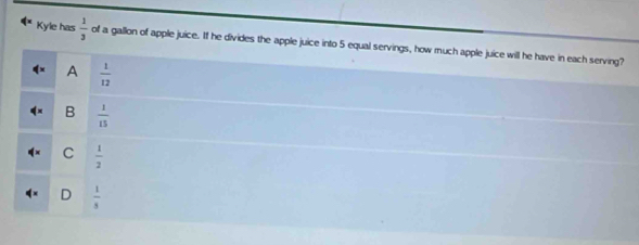 Kyle has  1/3  of a gallon of apple juice. If he divides the apple juice into 5 equal servings, how much apple juice will he have in each serving?
A  1/12 
B  1/15 
C  1/2 
D  1/5 