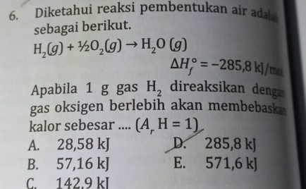 Diketahui reaksi pembentukan air adala
sebagai berikut.
H_2(g)+1/2O_2(g)to H_2O(g)
△ H_f^((circ)=-285,8kJ/m of
Apabila 1 g gas H_2) direaksikan denga
gas oksigen berlebih akan membebaska
kalor sebesar .... (A_rH=1)
A. 28,58 kJ D. 285,8 kJ
B. 57,16 kJ E. 571,6 kJ
C. 142.9 kl