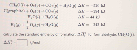 CH_2O(l)+O_2(g)to CO_2(g)+H_2O(g)△ H=-520kJ
C(graphite) +O_2(g)to CO_2(g) △ H=-394kJ
H_2O(l)to H_2O(g) △ H=44kJ
H_2(g)+ 1/2 O_2(g)to H_2O(g) △ H=-242kJ
calculate the standard enthalpy of formation, △ H_f^((circ) , for formaldehyde, CH_2)O(l).
△ H_f^o=□ kJ/mol