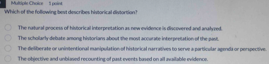 Which of the following best describes historical distortion?
The natural process of historical interpretation as new evidence is discovered and analyzed.
The scholarly debate among historians about the most accurate interpretation of the past.
The deliberate or unintentional manipulation of historical narratives to serve a particular agenda or perspective.
The objective and unbiased recounting of past events based on all available evidence.