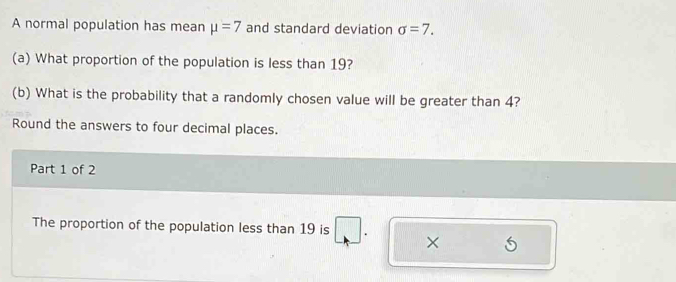 A normal population has mean mu =7 and standard deviation sigma =7. 
(a) What proportion of the population is less than 19? 
(b) What is the probability that a randomly chosen value will be greater than 4? 
Round the answers to four decimal places. 
Part 1 of 2 
The proportion of the population less than 19 is ×