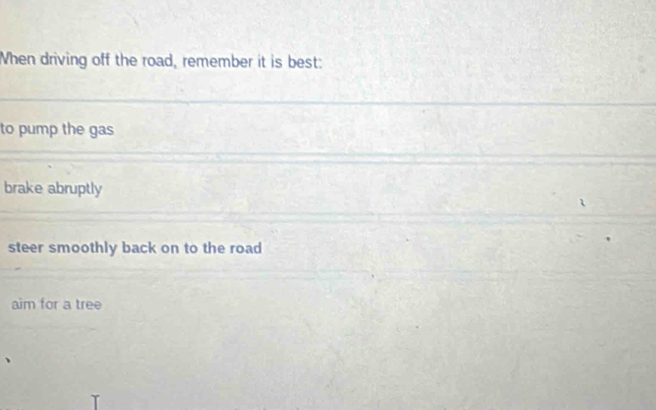 When driving off the road, remember it is best:
to pump the gas
brake abruptly
steer smoothly back on to the road
aim for a tree