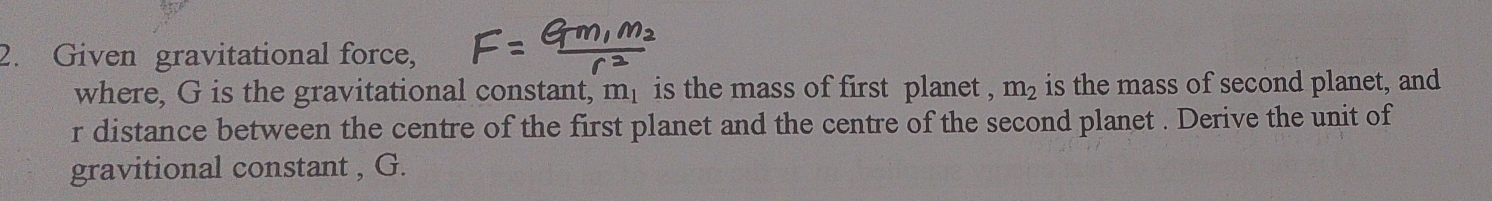 Given gravitational force, 
where, G is the gravitational constant, m_1 is the mass of first planet , m_2 is the mass of second planet, and 
r distance between the centre of the first planet and the centre of the second planet . Derive the unit of 
gravitional constant , G.