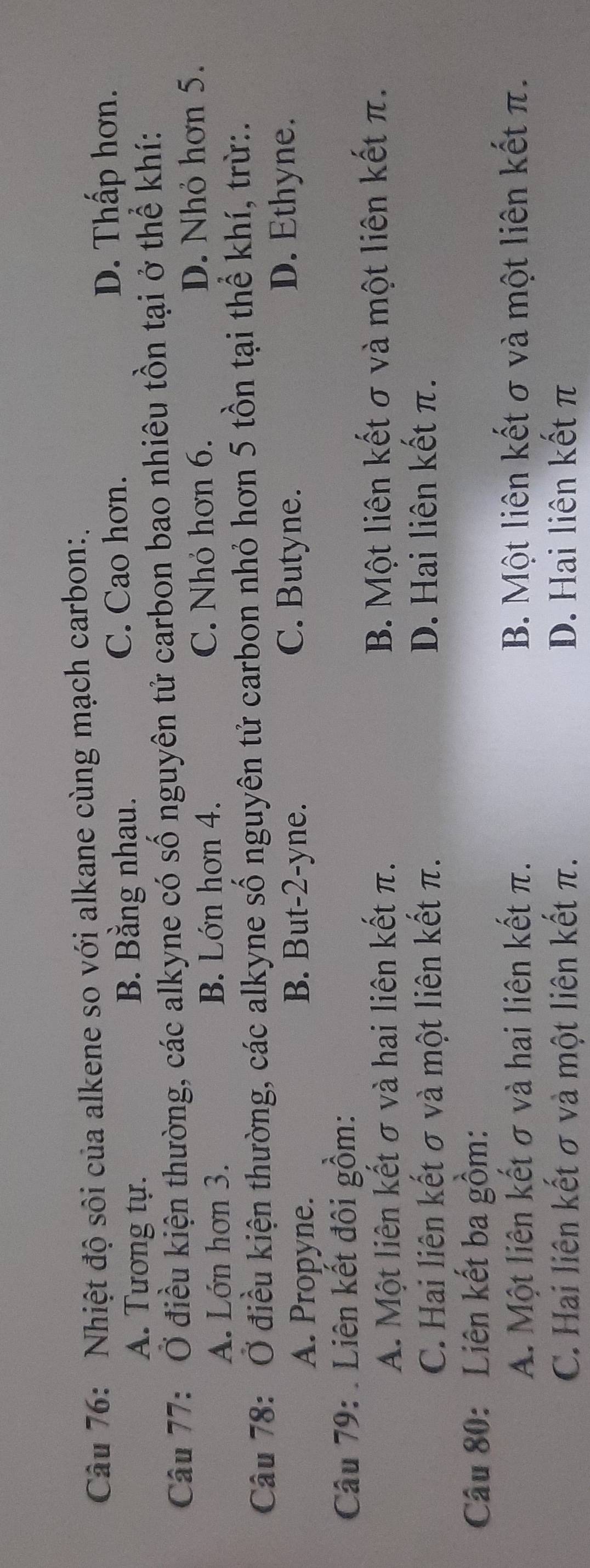 Nhiệt độ sôi của alkene so với alkane cùng mạch carbon:.
D. Thấp hơn.
A. Tương tự. B. Bằng nhau.
C. Cao hơn.
Câu 77: Ở điều kiện thường, các alkyne có số nguyên tử carbon bao nhiêu tồn tại ở thể khí:
A. Lớn hơn 3. B. Lớn hơn 4. C. Nhỏ hơn 6.
D. Nhỏ hơn 5.
Câu 78: Ở điều kiện thường, các alkyne số nguyên tử carbon nhỏ hơn 5 tồn tại thể khí, trừ:.
A. Propyne. B. But -2 -yne.
C. Butyne. D. Ethyne.
Câu 79: . Liên kết đôi gồm:
A. Một liên kết σ và hai liên kết π. B. Một liên kết σ và một liên kết π.
C. Hai liên kết σ và một liên kết π. D. Hai liên kết π.
Câu 80: Liên kết ba gồm:
A. Một liên kết σ và hai liên kết π. B. Một liên kết σ và một liên kết π.
C. Hai liên kết σ và một liên kết π. D. Hai liên kết π