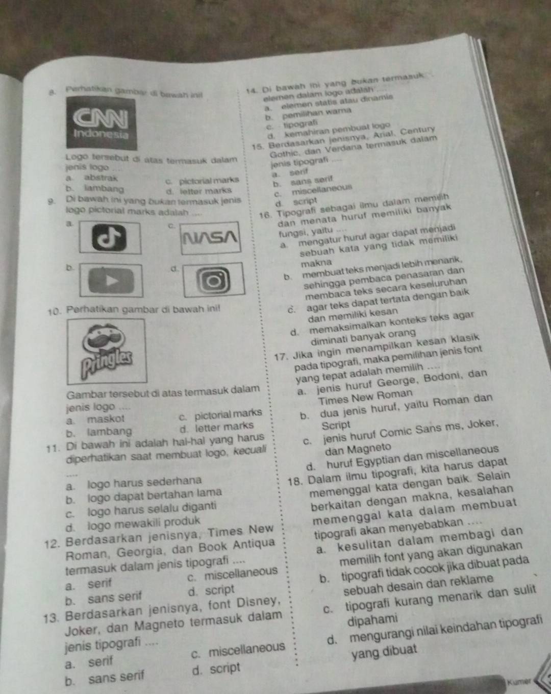 Perhatikan gambæ di bawah inil
14. Di bawah ihi yang bukan termasuk
elemen dalam logo adaláhi
a. elemen statis atau dinamis
CNNI
b. pemilihan wama
c.  tipografi
Indonesia
d. kemahiran pembuat logo
15. Berdasarkan jenisnya, Arial, Century
Gothic, dan Verdana termasuk dalam
Logo tersebut di átas termasuk dalam     
jenis logo
jenis tipografi
a. serif
a abstrak c. pictorial marks
b. sans serif
b. iambang d. letter marks
c. miscellaneous
9. Di bawah ini yang bukan termasuk jenis
d. script
C. 16. Tipografi sebagai ilmu dalam memilih
logo pictorial marks adalah ....
a
dan menata huruf memiliki banyak 
N^SA fungsi, yaitu ....
b a. mengatur huruf agar dapat menjadi
d. sebuah kata yang tidak memiliki 
makna
b. membuat teks menjadi lebih menark.
sehíngga pembaca penasaran dan
membaca teks secara keseluruhan
10. Perhatikan gambar di bawah ini!
c. agar teks dapat tertata dengan baik
dan memilíki kesan
d. memaksimalkan konteks teks agar
diminati banyak orang
17. Jika ingin menampilkan kesan klasik
pada tipografi, maka pemilihan jenis font
yang tepat adalah memilih
Gambar tersebut di atas termasuk dalam a. jenis huruf George, Bodoni, dan
Times New Roman
jenis logo ....
a. maskot c. pictorial marks b. dua jenis huruf, yaitu Roman dan
b. lambang d. letter marks Script
11. Di bawah ini adalah hal-hal yang harus c. jenis huruf Comic Sans ms, Joker,
diperhatikan saat membuat logo, keçuali
dan Magneto
d. huruf Egyptian dan miscellaneous
a. logo harus sederhana
18. Dalam ilmu tipografi, kita harus dapat
b. logo dapat bertahan lama
memenggal kata dengan baik. Selain
c. logo harus selalu diganti
berkaitan dengan makna, kesalahan
12. Berdasarkan jenisnya, Times New memenggal kata dalam membuat
d. logo mewakili produk
Roman, Georgia, dan Book Antiqua tipografi akan menyebabkan ....
a. kesulitan dalam membagi dan
a. serif c. miscellaneous memilih font yang akan digunakan
termasuk dalam jenis tipografi ....
b. sans serif d. script b. tipografi tidak cocok jika dibuat pada
13. Berdasarkan jenisnya, font Disney, sebuah desain dan reklame
Joker, dan Magneto termasuk dalam c. tipografi kurang menarik dan sulit
dipahami
a. serif c. miscellaneous d. mengurangi nilai keindahan tipografi
jenis tipografi ....
b. sans serif d. script yang dibuat
Kumer